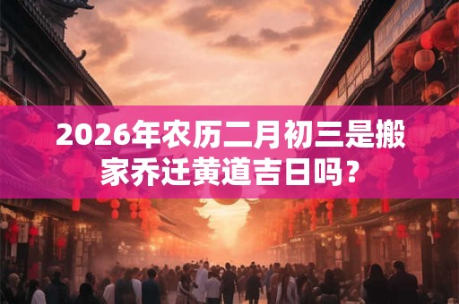 2026年农历二月初三是搬家乔迁黄道吉日吗? 2026年农历二月初三是搬家乔迁黄道吉日吗?