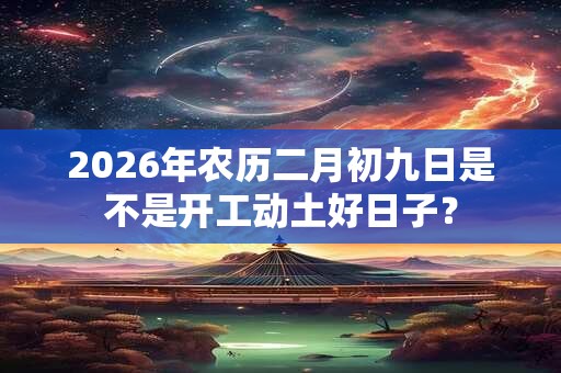 2026年农历二月初九日是不是开工动土好日子? 2026年农历二月初九日是不是开工动土好日子?