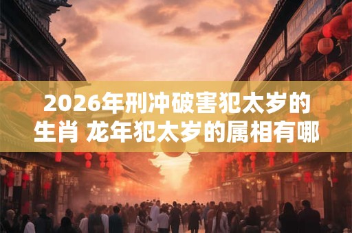 2026年刑冲破害犯太岁的生肖 龙年犯太岁的属相有哪些