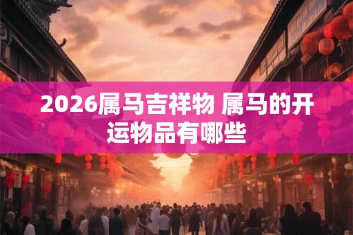 2026属马吉祥物 属马的开运物品有哪些