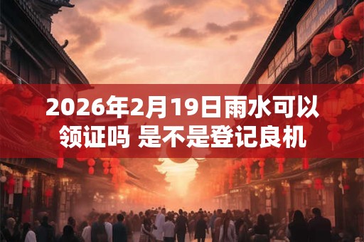 2026年2月19日雨水可以领证吗 是不是登记良机 2026年2月19日雨水可以领证吗 是不是登记良机