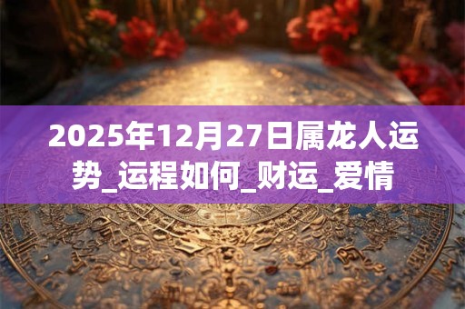 2025年12月27日属龙人运势_运程如何_财运_爱情 2025年12月27日属龙人运势_运程如何_财运_爱情