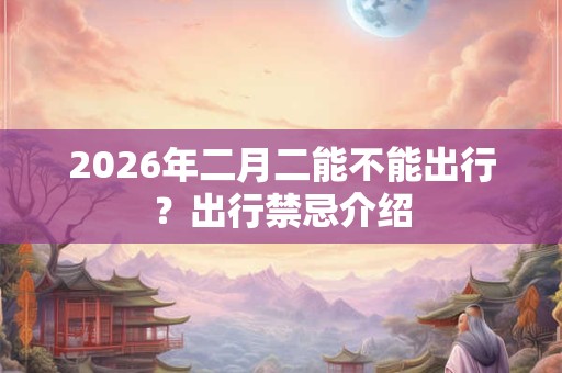 2026年二月二能不能出行?出行禁忌介绍 2026年二月二能不能出行?出行禁忌介绍