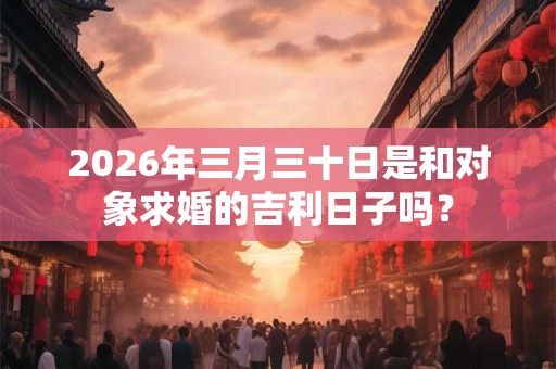 2026年三月三十日是和对象求婚的吉利日子吗？