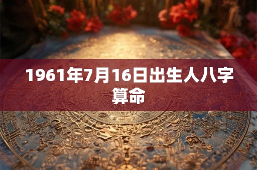 1961年7月16日出生人八字算命 1961年7月16日出生人八字算命