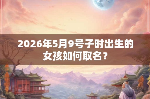 2026年5月9号子时出生的女孩如何取名？