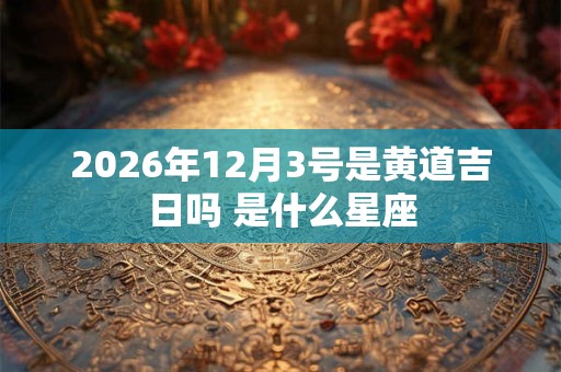 2026年12月3号是黄道吉日吗 是什么星座 2026年12月3号是黄道吉日吗 是什么星座