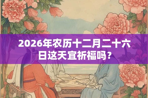 2026年农历十二月二十六日这天宜祈福吗? 2026年农历十二月二十六日这天宜祈福吗?