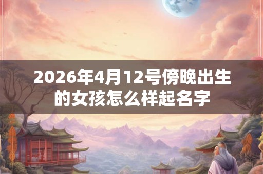2026年4月12号傍晚出生的女孩怎么样起名字 2026年4月12号傍晚出生的女孩怎么样起名字