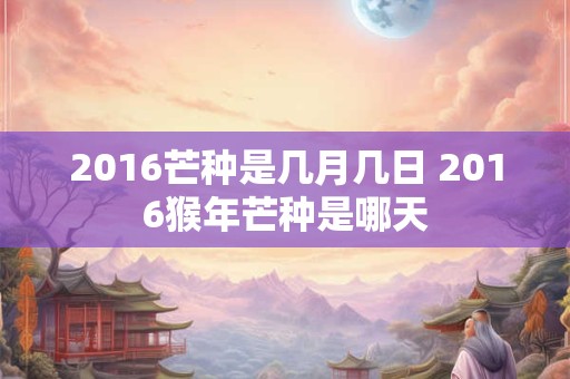 2016芒种是几月几日 2016猴年芒种是哪天 2016芒种是几月几日 2016猴年芒种是哪天