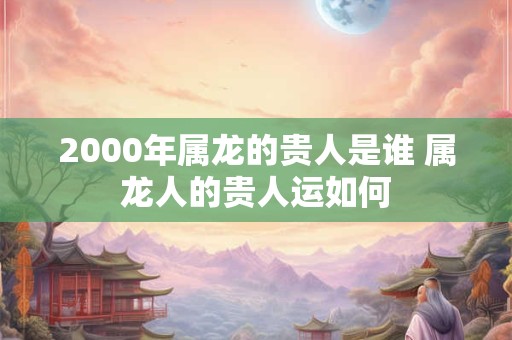 2000年属龙的贵人是谁 属龙人的贵人运如何