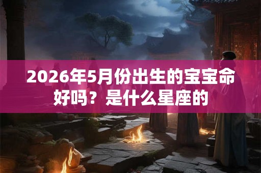 2026年5月份出生的宝宝命好吗?是什么星座的 2026年5月份出生的宝宝命好吗?是什么星座的