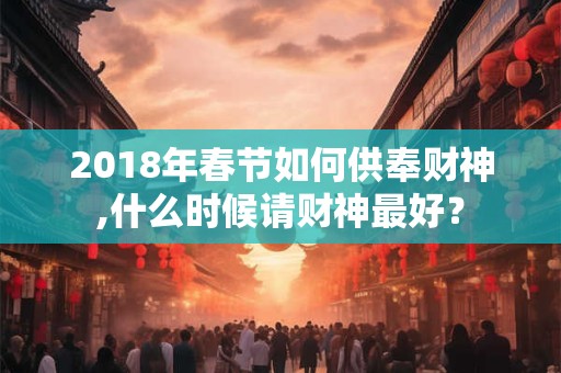 2018年春节如何供奉财神,什么时候请财神最好？