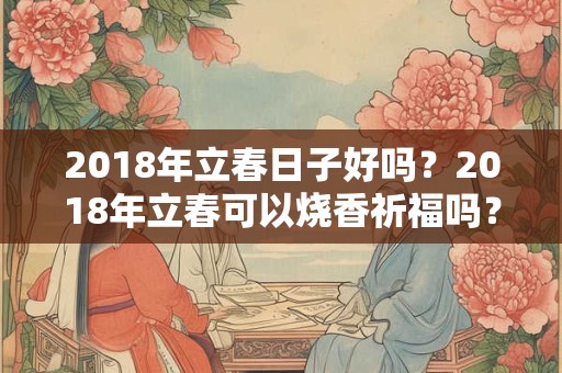 2018年立春日子好吗?2018年立春可以烧香祈福吗? 2018年立春日子好吗?2018年立春可以烧香祈福吗?