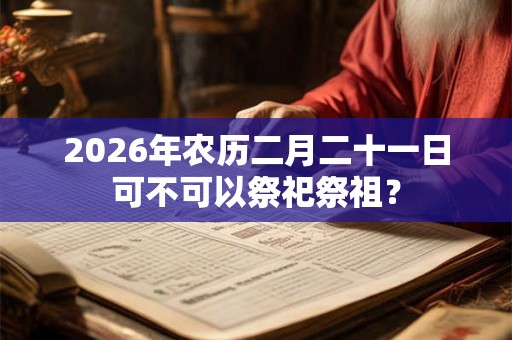 2026年农历二月二十一日可不可以祭祀祭祖? 2026年农历二月二十一日可不可以祭祀祭祖?