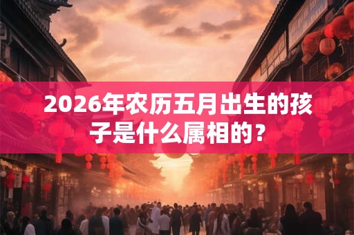 2026年农历五月出生的孩子是什么属相的? 2026年农历五月出生的孩子是什么属相的?