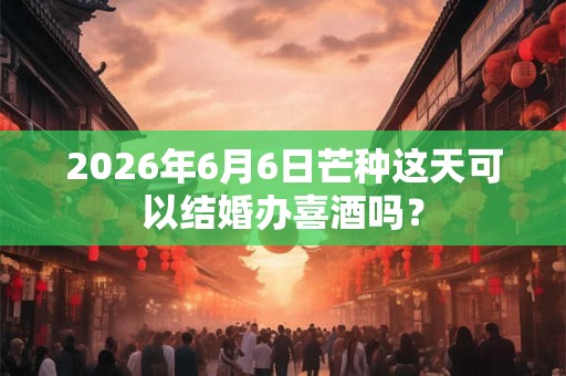 2026年6月6日芒种这天可以结婚办喜酒吗？