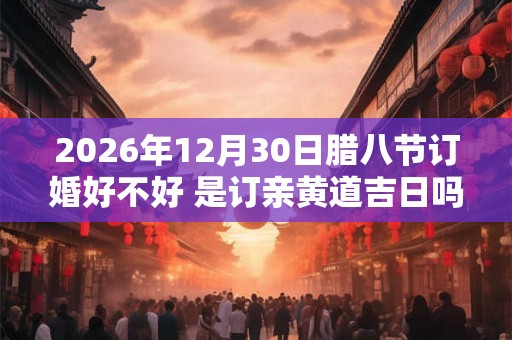 2026年12月30日腊八节订婚好不好 是订亲黄道吉日吗 2026年12月30日腊八节订婚好不好 是订亲黄道吉日吗