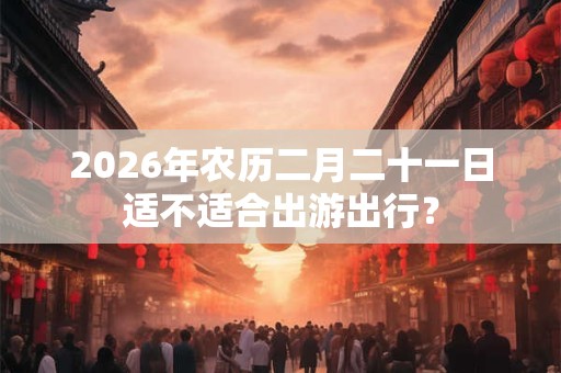 2026年农历二月二十一日适不适合出游出行? 2026年农历二月二十一日适不适合出游出行?