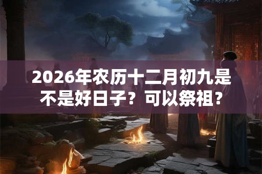 2026年农历十二月初九是不是好日子?可以祭祖? 2026年农历十二月初九是不是好日子?可以祭祖?