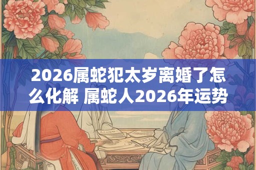 2026属蛇犯太岁离婚了怎么化解 属蛇人2026年运势如何