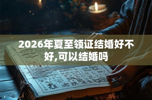 2026年夏至领证结婚好不好,可以结婚吗 2026年夏至领证结婚好不好,可以结婚吗