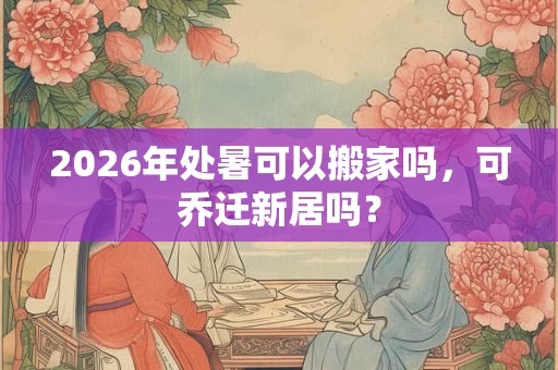 2026年处暑可以搬家吗，可乔迁新居吗？