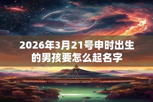 2026年3月21号申时出生的男孩要怎么起名字 2026年3月21号申时出生的男孩要怎么起名字