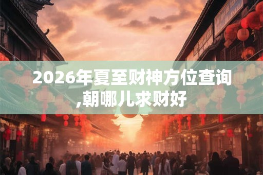 2026年夏至财神方位查询,朝哪儿求财好