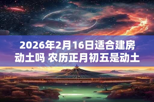 2026年2月16日适合建房动土吗 农历正月初五是动土吉日吗 2026年2月16日适合建房动土吗 农历正月初五是动土吉日吗