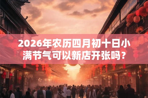 2026年农历四月初十日小满节气可以新店开张吗？