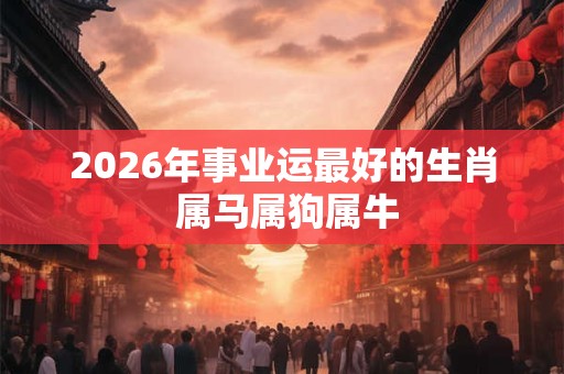2026年事业运最好的生肖 属马属狗属牛