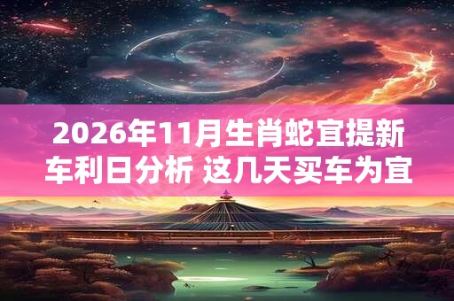 2026年11月生肖蛇宜提新车利日分析 这几天买车为宜 2026年11月生肖蛇宜提新车利日分析 这几天买车为宜