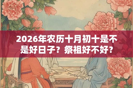 2026年农历十月初十是不是好日子?祭祖好不好? 2026年农历十月初十是不是好日子?祭祖好不好?