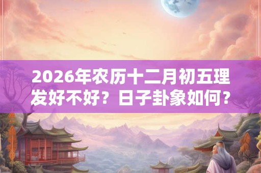 2026年农历十二月初五理发好不好？日子卦象如何？