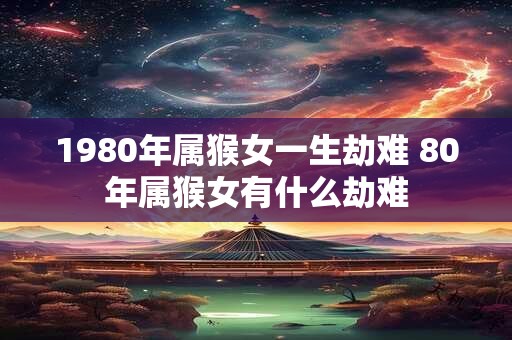 1980年属猴女一生劫难 80年属猴女有什么劫难