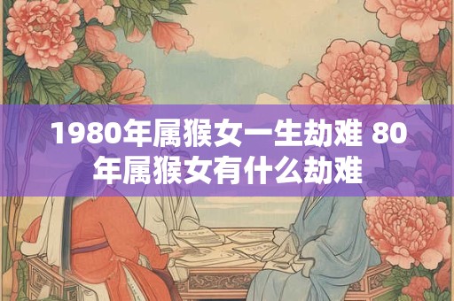 1980年属猴女一生劫难 80年属猴女有什么劫难 1980年属猴女一生劫难 80年属猴女有什么劫难