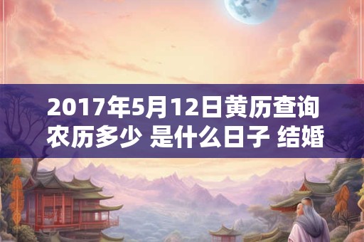 2017年5月12日黄历查询 农历多少 是什么日子 结婚吉时 2017年5月12日黄历查询 农历多少 是什么日子 结婚吉时
