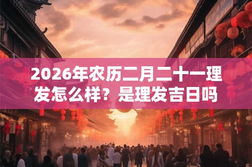 2026年农历二月二十一理发怎么样？是理发吉日吗