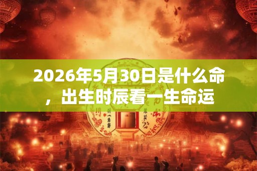 2026年5月30日是什么命,出生时辰看一生命运 2026年5月30日是什么命,出生时辰看一生命运