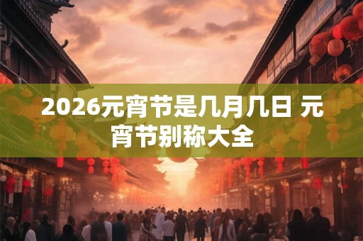 2026元宵节是几月几日 元宵节别称大全 2026元宵节是几月几日 元宵节别称大全