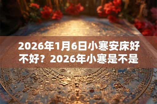 2026年1月6日小寒安床好不好？2026年小寒是不是安床吉日？