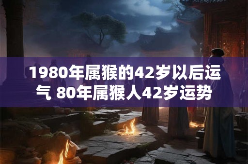 1980年属猴的42岁以后运气 80年属猴人42岁运势 1980年属猴的42岁以后运气 80年属猴人42岁运势