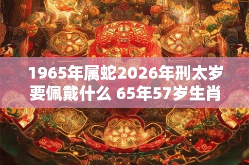 1965年属蛇2026年刑太岁要佩戴什么 65年57岁生肖蛇犯太岁怎么化解