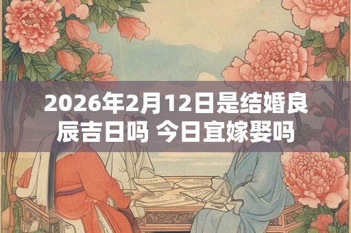 2026年2月12日是结婚良辰吉日吗 今日宜嫁娶吗 2026年2月12日是结婚良辰吉日吗 今日宜嫁娶吗
