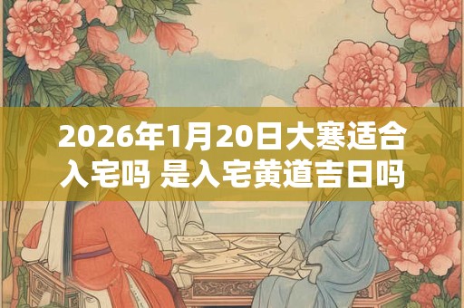 2026年1月20日大寒适合入宅吗 是入宅黄道吉日吗 2026年1月20日大寒适合入宅吗 是入宅黄道吉日吗