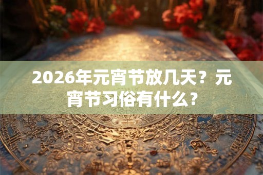 2026年元宵节放几天?元宵节习俗有什么? 2026年元宵节放几天?元宵节习俗有什么?