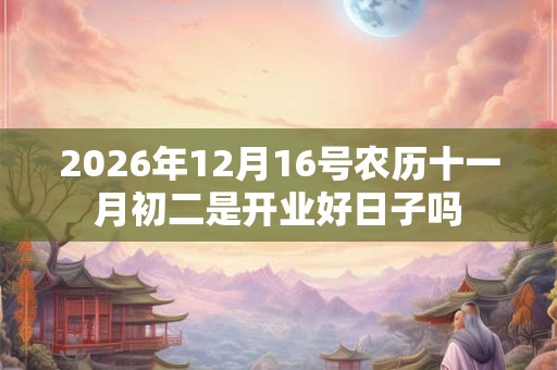 2026年12月16号农历十一月初二是开业好日子吗