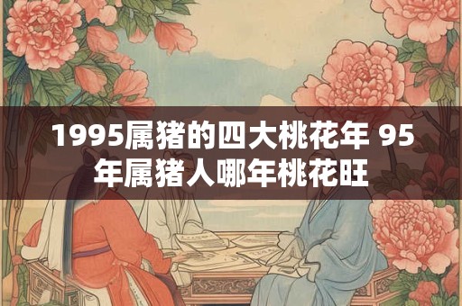 1995属猪的四大桃花年 95年属猪人哪年桃花旺 1995属猪的四大桃花年 95年属猪人哪年桃花旺