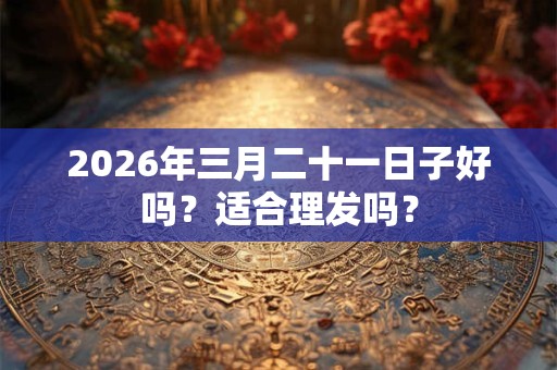 2026年三月二十一日子好吗?适合理发吗? 2026年三月二十一日子好吗?适合理发吗?